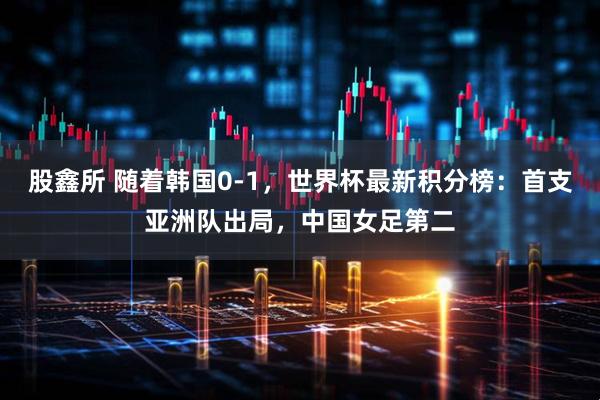 股鑫所 随着韩国0-1,世界杯最新积分榜:首支亚洲队出局,中国女足第二