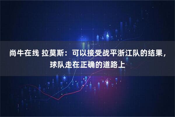 尚牛在线 拉莫斯：可以接受战平浙江队的结果，球队走在正确的道路上
