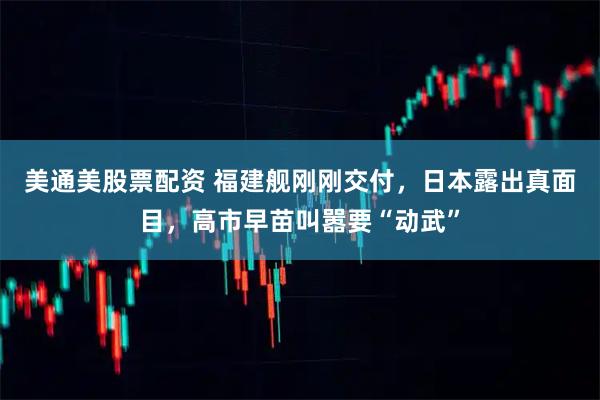美通美股票配资 福建舰刚刚交付，日本露出真面目，高市早苗叫嚣要“动武”