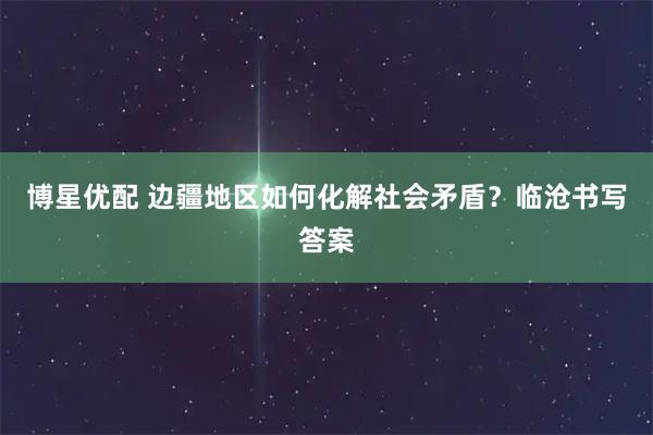 博星优配 边疆地区如何化解社会矛盾？临沧书写答案