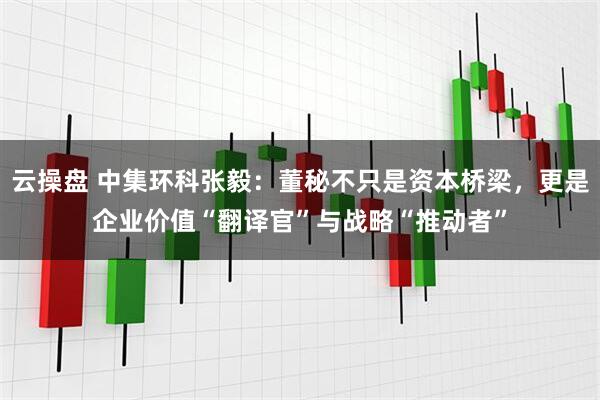 云操盘 中集环科张毅：董秘不只是资本桥梁，更是企业价值“翻译官”与战略“推动者”