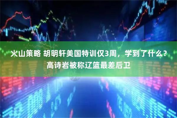 火山策略 胡明轩美国特训仅3周，学到了什么？高诗岩被称辽篮最差后卫