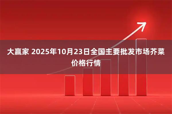 大赢家 2025年10月23日全国主要批发市场芥菜价格行情