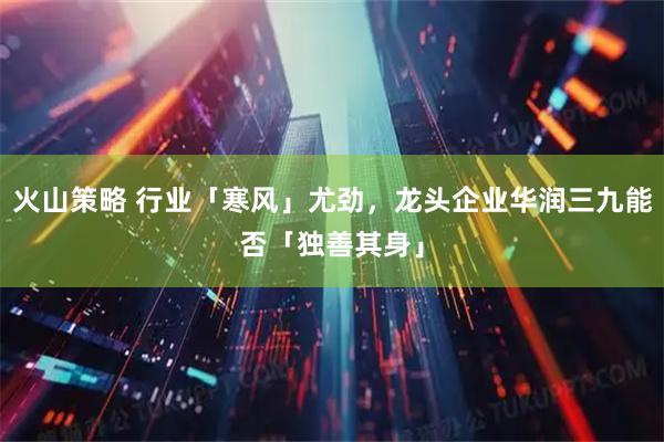 火山策略 行业「寒风」尤劲，龙头企业华润三九能否「独善其身」