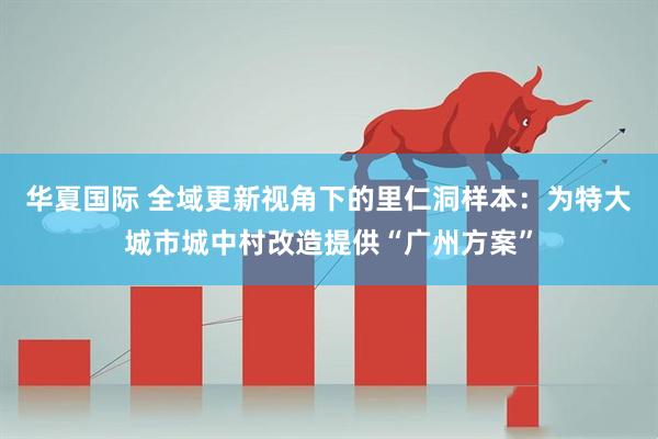华夏国际 全域更新视角下的里仁洞样本：为特大城市城中村改造提供“广州方案”