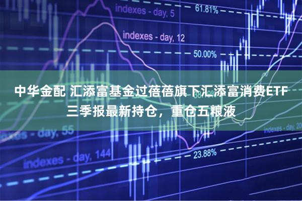 中华金配 汇添富基金过蓓蓓旗下汇添富消费ETF三季报最新持仓，重仓五粮液