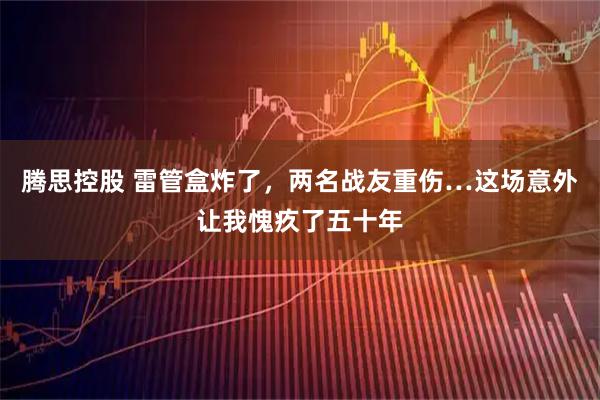 腾思控股 雷管盒炸了，两名战友重伤…这场意外让我愧疚了五十年