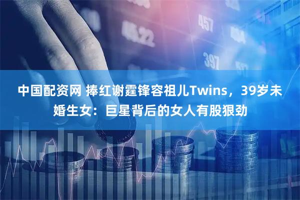 中国配资网 捧红谢霆锋容祖儿Twins，39岁未婚生女：巨星背后的女人有股狠劲