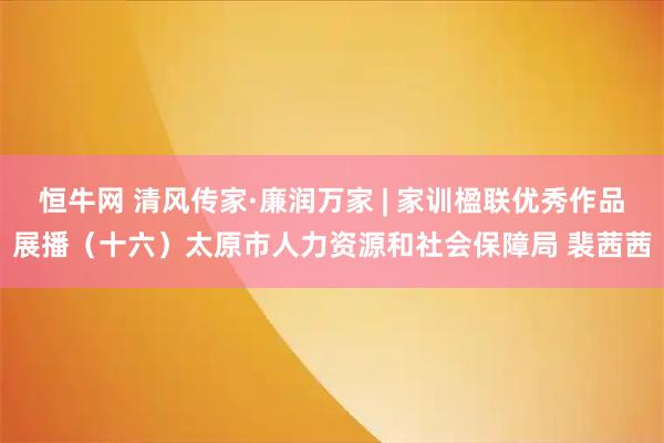 恒牛网 清风传家·廉润万家 | 家训楹联优秀作品展播（十六）太原市人力资源和社会保障局 裴茜茜