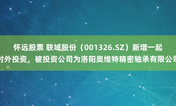 怀远股票 联域股份（001326.SZ）新增一起对外投资，被投资公司为洛阳奥维特精密轴承有限公司