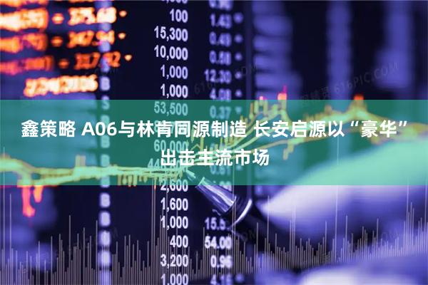 鑫策略 A06与林肯同源制造 长安启源以“豪华”出击主流市场