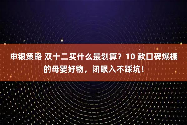 申银策略 双十二买什么最划算？10 款口碑爆棚的母婴好物，闭眼入不踩坑！