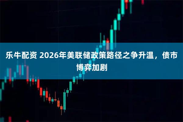 乐牛配资 2026年美联储政策路径之争升温,债市博弈加剧