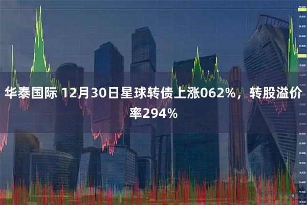 华泰国际 12月30日星球转债上涨062%,转股溢价率294%