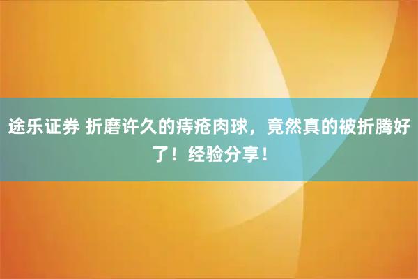 途乐证券 折磨许久的痔疮肉球,竟然真的被折腾好了!经验分享!